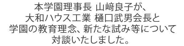 本学園理事長 山﨑良子が、大和ハウス工業 樋口武男会長と学園の教育理念、新たな試み等について対談いたしました。