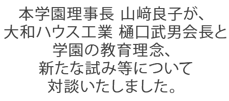 本学園理事長 山﨑良子が、大和ハウス工業 樋口武男会長と学園の教育理念、新たな試み等について対談いたしました。